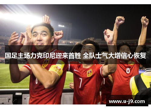 国足主场力克印尼迎来首胜 全队士气大增信心恢复