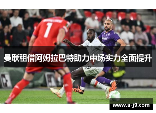 曼联租借阿姆拉巴特助力中场实力全面提升 曼联租借阿姆拉巴特助力中场实力全面提升