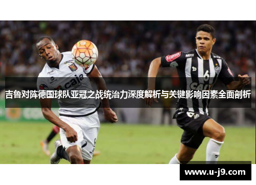 吉鲁对阵德国球队亚冠之战统治力深度解析与关键影响因素全面剖析