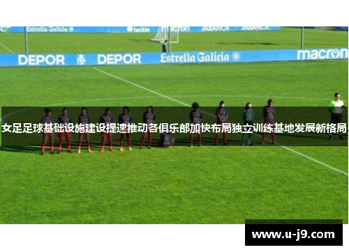 女足足球基础设施建设提速推动各俱乐部加快布局独立训练基地发展新格局