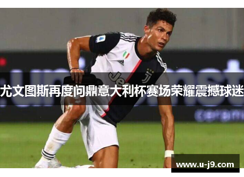 尤文图斯再度问鼎意大利杯赛场荣耀震撼球迷 尤文图斯再度问鼎意大利杯赛场荣耀震撼球迷