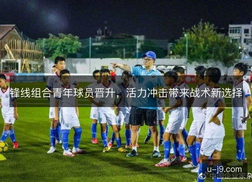 锋线组合青年球员晋升,活力冲击带来战术新选择 锋线组合青年球员晋升,活力冲击带来战术新选择