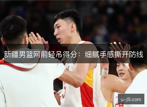 新疆男篮网前轻吊得分:细腻手感撕开防线 新疆男篮网前轻吊得分:细腻手感撕开防线